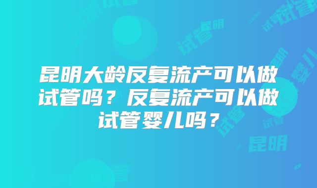 昆明大龄反复流产可以做试管吗?反复流产可以做试管婴儿吗?