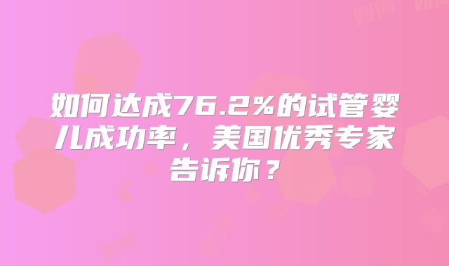 如何达成76.2%的试管婴儿成功率，美国优秀专家告诉你？