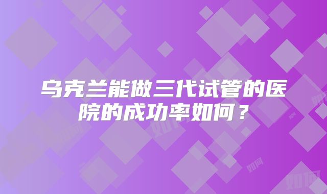 乌克兰能做三代试管的医院的成功率如何？