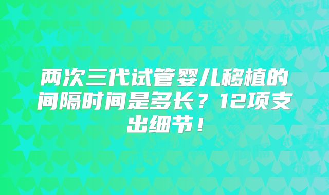 两次三代试管婴儿移植的间隔时间是多长?12项支出细节!