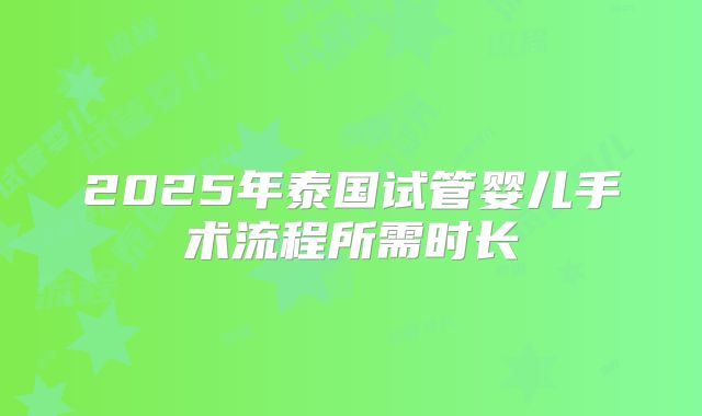 2025年泰国试管婴儿手术流程所需时长