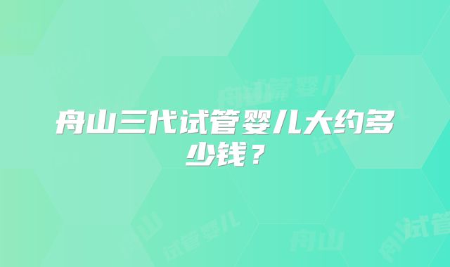 舟山三代试管婴儿大约多少钱？