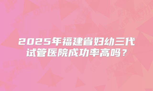 2025年福建省妇幼三代试管医院成功率高吗?