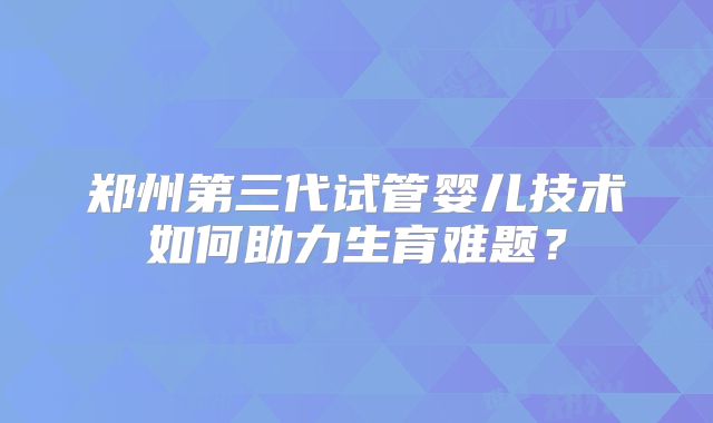 郑州第三代试管婴儿技术如何助力生育难题？