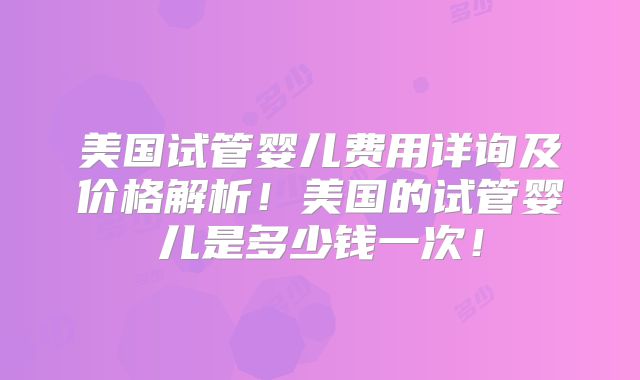 美国试管婴儿费用详询及价格解析！美国的试管婴儿是多少钱一次！