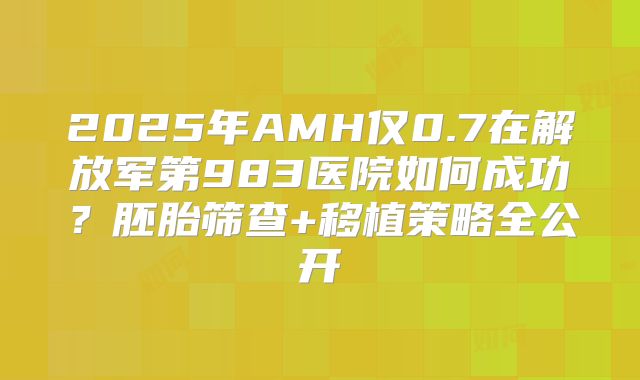 2025年AMH仅0.7在解放军第983医院如何成功？胚胎筛查+移植策略全公开