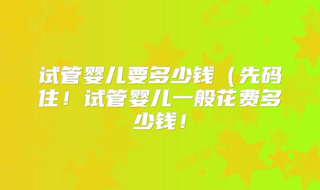 试管婴儿要多少钱（先码住！试管婴儿一般花费多少钱！
