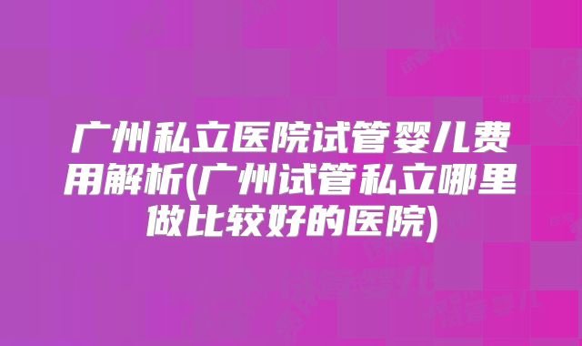 广州私立医院试管婴儿费用解析(广州试管私立哪里做比较好的医院)