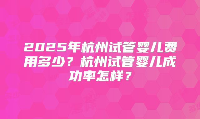 2025年杭州试管婴儿费用多少？杭州试管婴儿成功率怎样？
