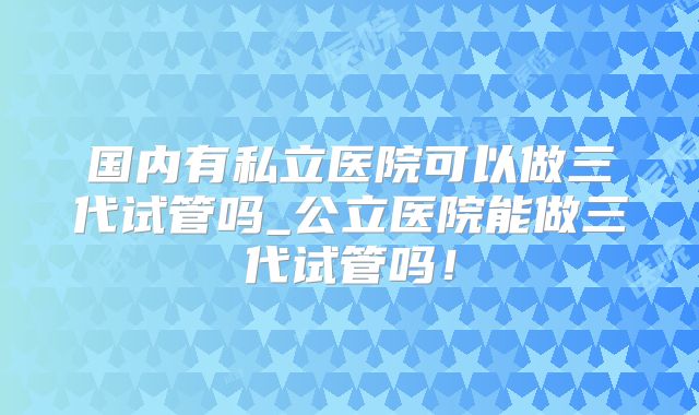 国内有私立医院可以做三代试管吗_公立医院能做三代试管吗！