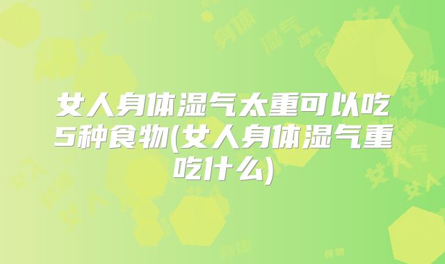 女人身体湿气太重可以吃5种食物(女人身体湿气重吃什么)