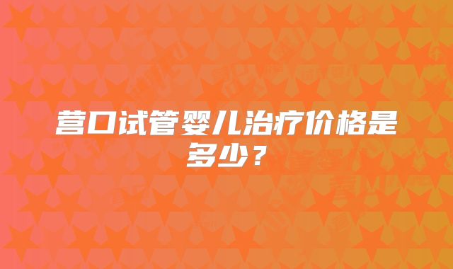 营口试管婴儿治疗价格是多少？