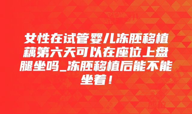 女性在试管婴儿冻胚移植藕第六天可以在座位上盘腿坐吗_冻胚移植后能不能坐着!
