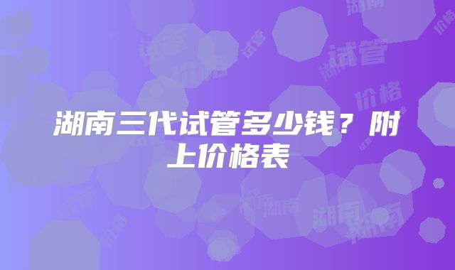 湖南三代试管多少钱？附上价格表