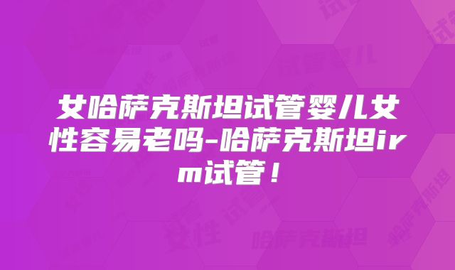 女哈萨克斯坦试管婴儿女性容易老吗-哈萨克斯坦irm试管！