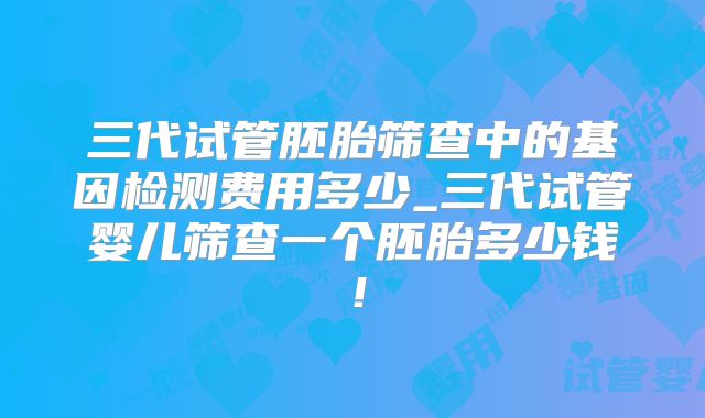 三代试管胚胎筛查中的基因检测费用多少_三代试管婴儿筛查一个胚胎多少钱！