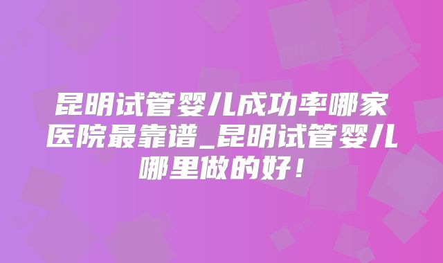 昆明试管婴儿成功率哪家医院最靠谱_昆明试管婴儿哪里做的好！