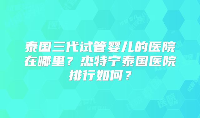 泰国三代试管婴儿的医院在哪里？杰特宁泰国医院排行如何？