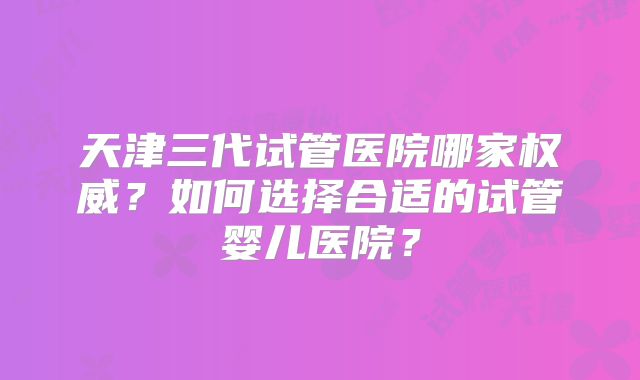 天津三代试管医院哪家权威？如何选择合适的试管婴儿医院？