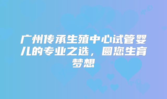 广州传承生殖中心试管婴儿的专业之选，圆您生育梦想