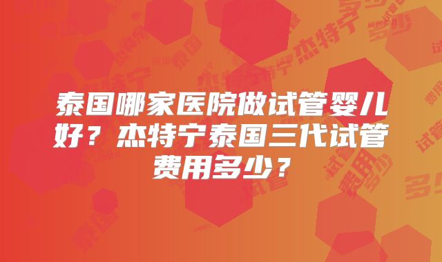 泰国哪家医院做试管婴儿好？杰特宁泰国三代试管费用多少？