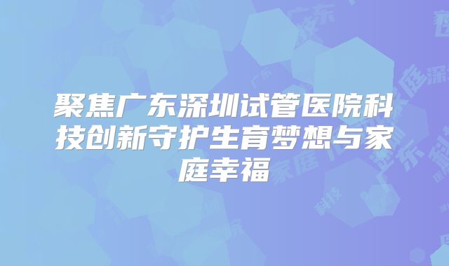 聚焦广东深圳试管医院科技创新守护生育梦想与家庭幸福