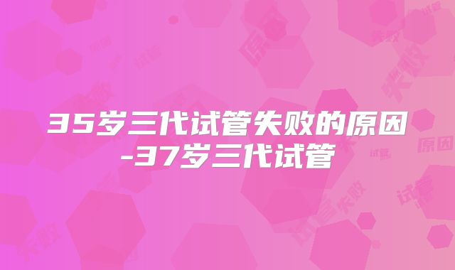 35岁三代试管失败的原因-37岁三代试管