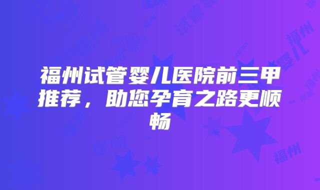 福州试管婴儿医院前三甲推荐，助您孕育之路更顺畅