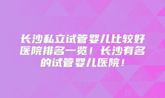 长沙私立试管婴儿比较好医院排名一览！长沙有名的试管婴儿医院！