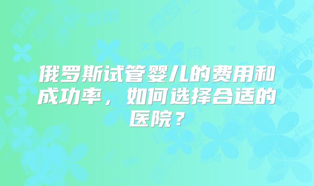 俄罗斯试管婴儿的费用和成功率，如何选择合适的医院？