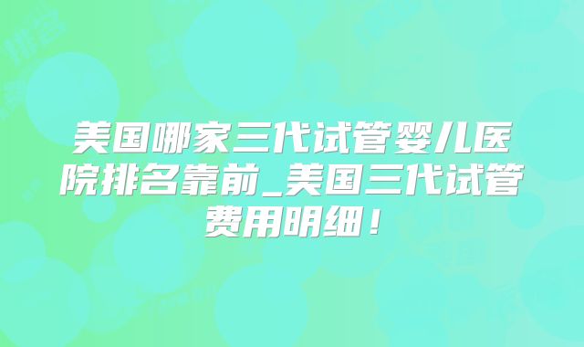 美国哪家三代试管婴儿医院排名靠前_美国三代试管费用明细！