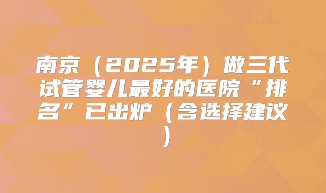 南京（2025年）做三代试管婴儿最好的医院“排名”已出炉（含选择建议）