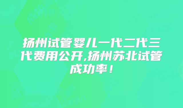 扬州试管婴儿一代二代三代费用公开,扬州苏北试管成功率！