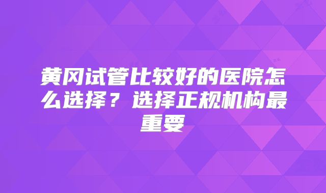 黄冈试管比较好的医院怎么选择？选择正规机构最重要