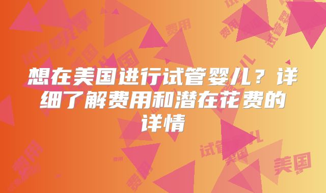 想在美国进行试管婴儿？详细了解费用和潜在花费的详情