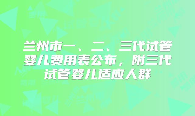 兰州市一、二、三代试管婴儿费用表公布,附三代试管婴儿适应人群