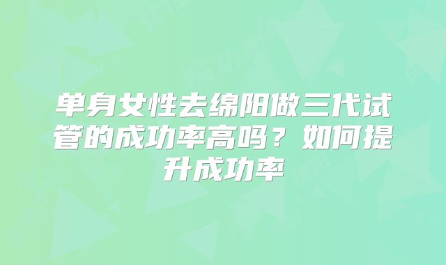 单身女性去绵阳做三代试管的成功率高吗？如何提升成功率