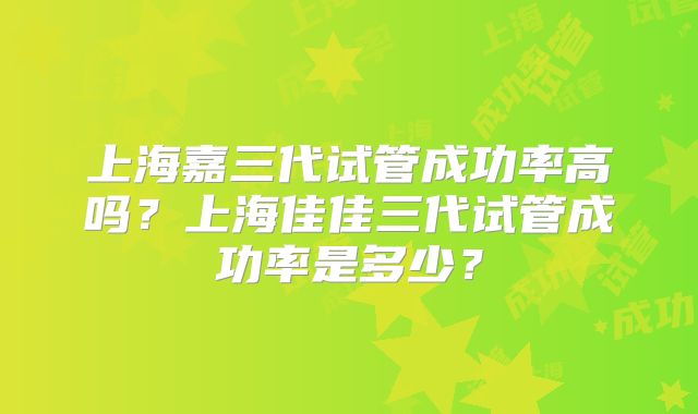 上海嘉三代试管成功率高吗？上海佳佳三代试管成功率是多少？