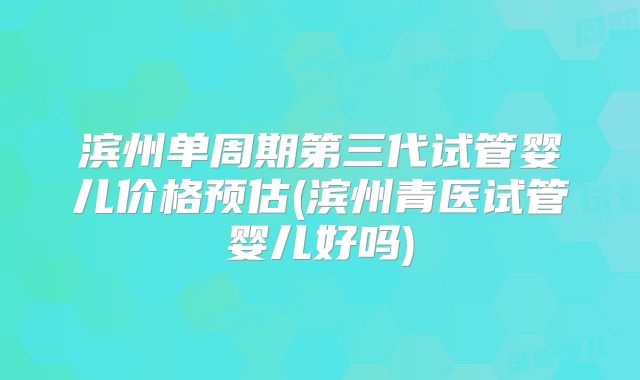 滨州单周期第三代试管婴儿价格预估(滨州青医试管婴儿好吗)
