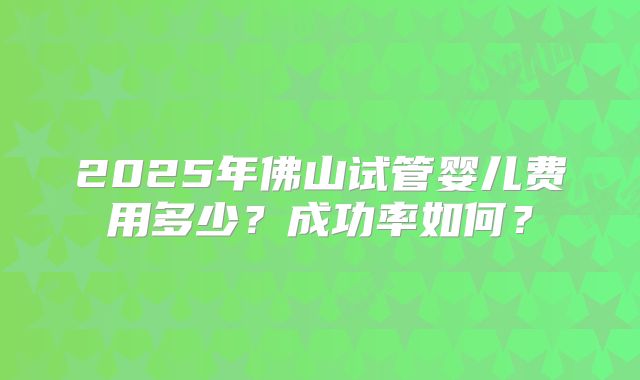 2025年佛山试管婴儿费用多少？成功率如何？