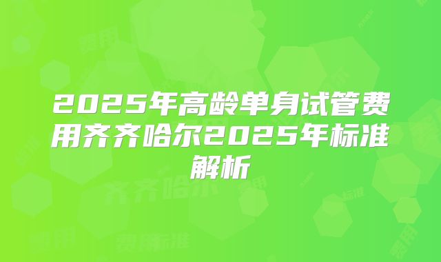 2025年高龄单身试管费用齐齐哈尔2025年标准解析