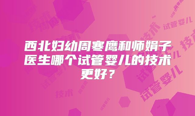 西北妇幼周寒鹰和师娟子医生哪个试管婴儿的技术更好?
