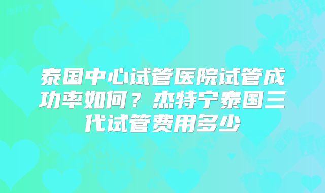 泰国中心试管医院试管成功率如何?杰特宁泰国三代试管费用多少