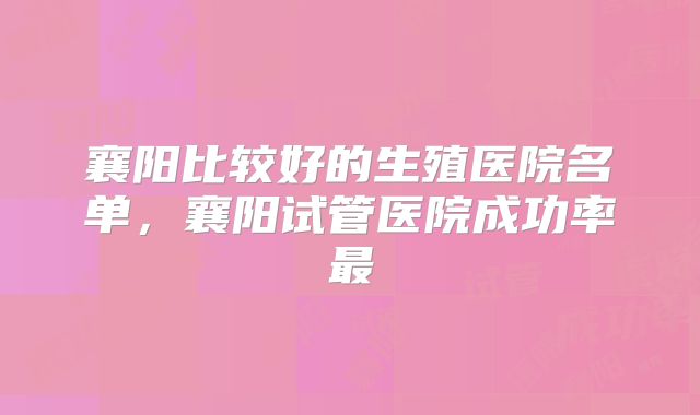 襄阳比较好的生殖医院名单，襄阳试管医院成功率最