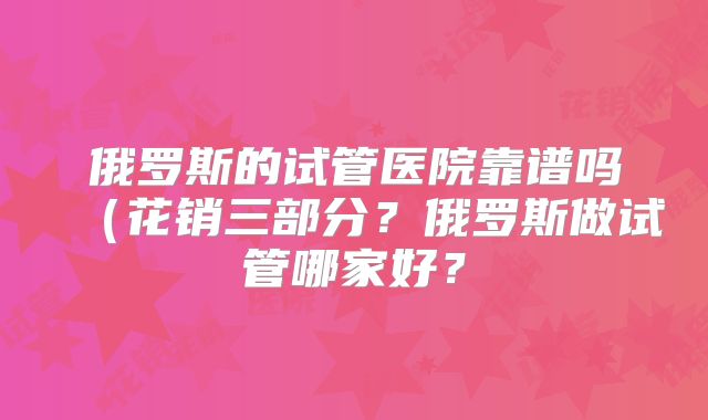 俄罗斯的试管医院靠谱吗(花销三部分?俄罗斯做试管哪家好?