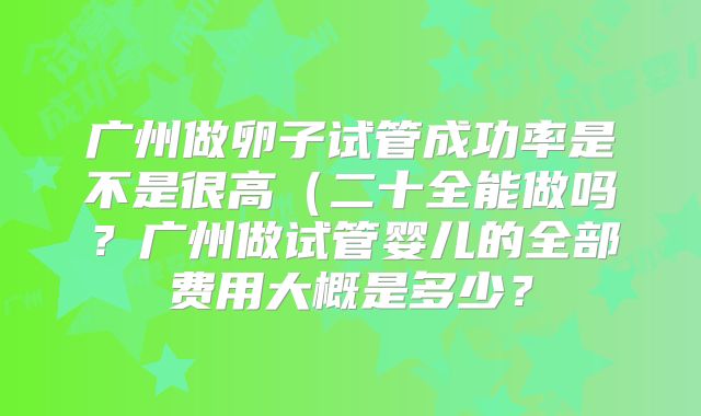 广州做卵子试管成功率是不是很高(二十全能做吗?广州做试管婴儿的全部费用大概是多少?