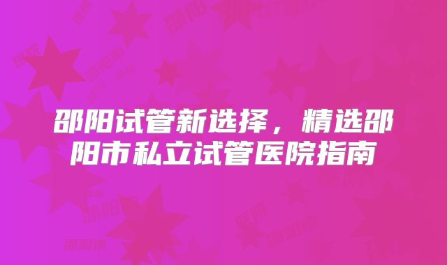 邵阳试管新选择，精选邵阳市私立试管医院指南