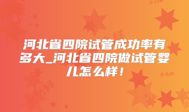 河北省四院试管成功率有多大_河北省四院做试管婴儿怎么样！