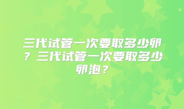 三代试管一次要取多少卵？三代试管一次要取多少卵泡？
