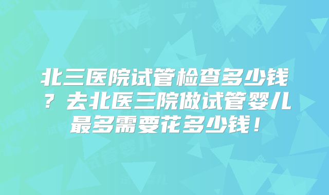 北三医院试管检查多少钱？去北医三院做试管婴儿最多需要花多少钱！